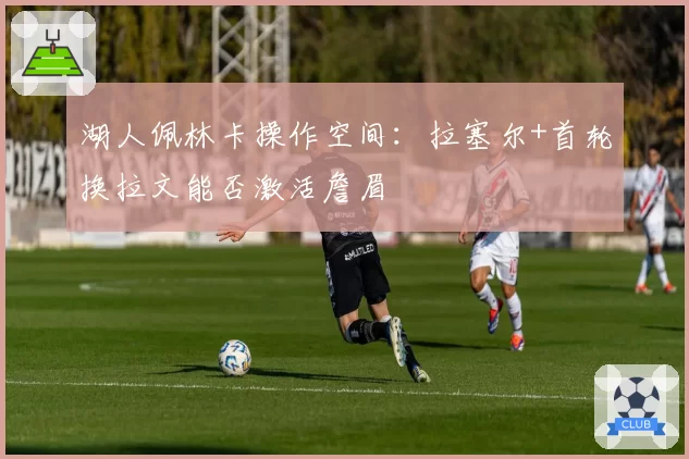 湖人佩林卡操作空间:拉塞尔+首轮换拉文能否激活詹眉