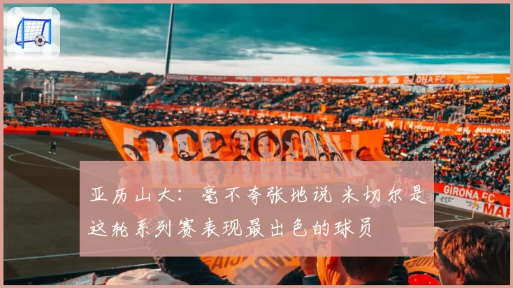 亚历山大:毫不夸张地说 米切尔是这轮系列赛表现最出色的球员