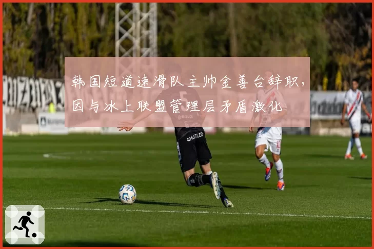 韩国短道速滑队主帅金善台辞职,因与冰上联盟管理层矛盾激化