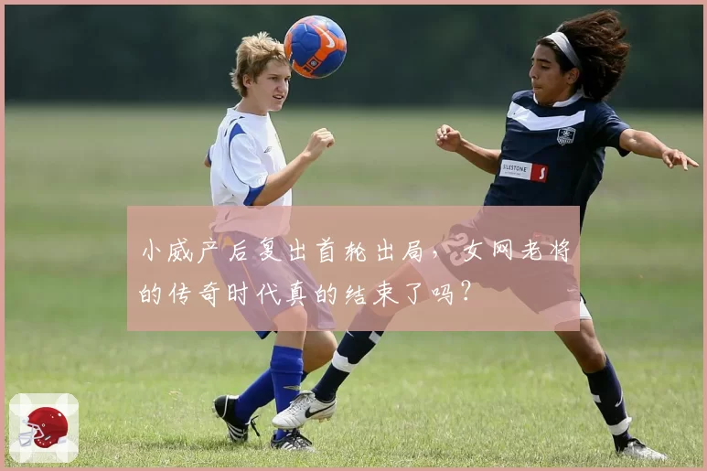 小威产后复出首轮出局,女网老将的传奇时代真的结束了吗?