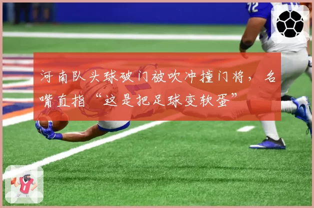 河南队头球破门被吹冲撞门将,名嘴直指“这是把足球变软蛋”