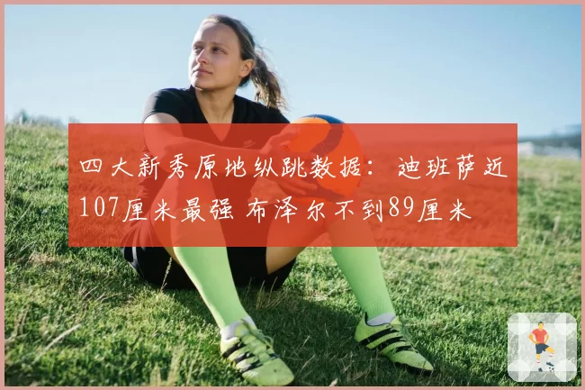 四大新秀原地纵跳数据:迪班萨近107厘米最强 布泽尔不到89厘米