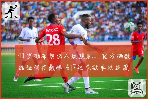 41岁勒布朗仍八块腹肌！官方晒数据证仍在巅峰 创7纪录欲单核逆袭