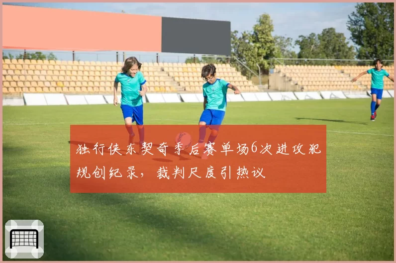 独行侠东契奇季后赛单场6次进攻犯规创纪录，裁判尺度引热议