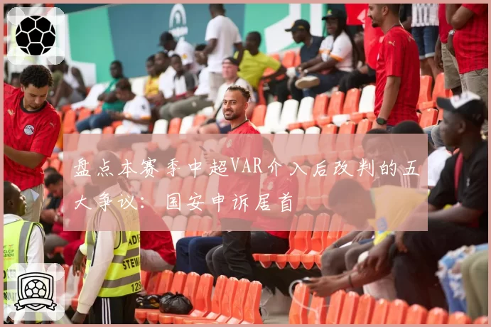 盘点本赛季中超VAR介入后改判的五大争议:国安申诉居首