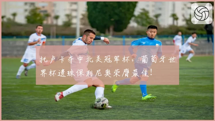 托卢卡夺中北美冠军杯，葡萄牙世界杯遗珠保利尼奥荣膺最佳！