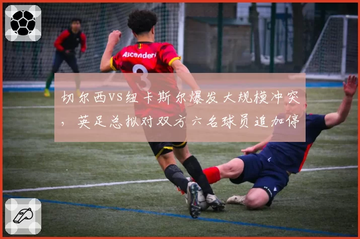 切尔西vs纽卡斯尔爆发大规模冲突，英足总拟对双方六名球员追加停赛