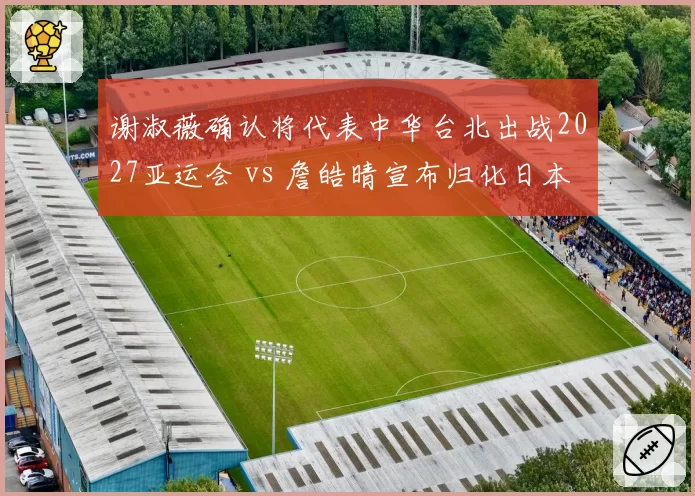 谢淑薇确认将代表中华台北出战2027亚运会 vs 詹皓晴宣布归化日本队,台湾网球双星职业归属首度对立