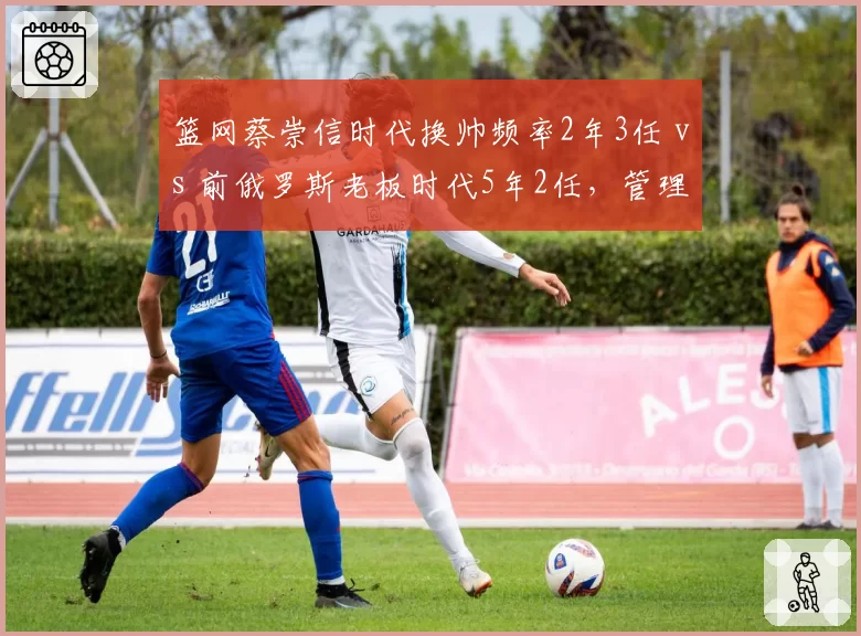 篮网蔡崇信时代换帅频率2年3任 vs 前俄罗斯老板时代5年2任，管理层决策稳定性对比