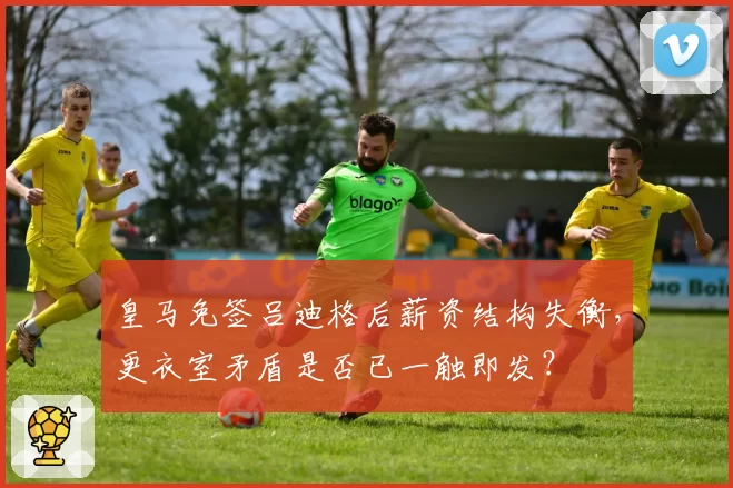 皇马免签吕迪格后薪资结构失衡，更衣室矛盾是否已一触即发？