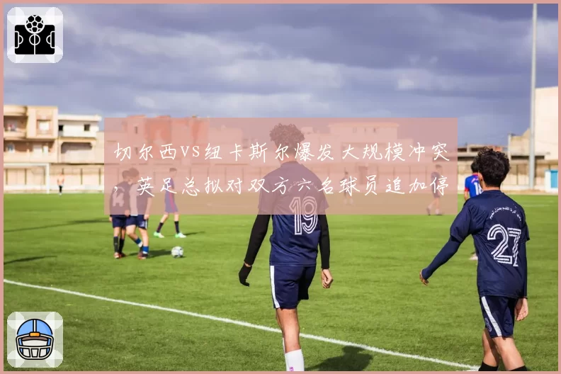 切尔西vs纽卡斯尔爆发大规模冲突，英足总拟对双方六名球员追加停赛