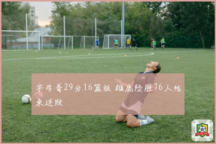 字母哥29分16篮板 雄鹿险胜76人结束连败