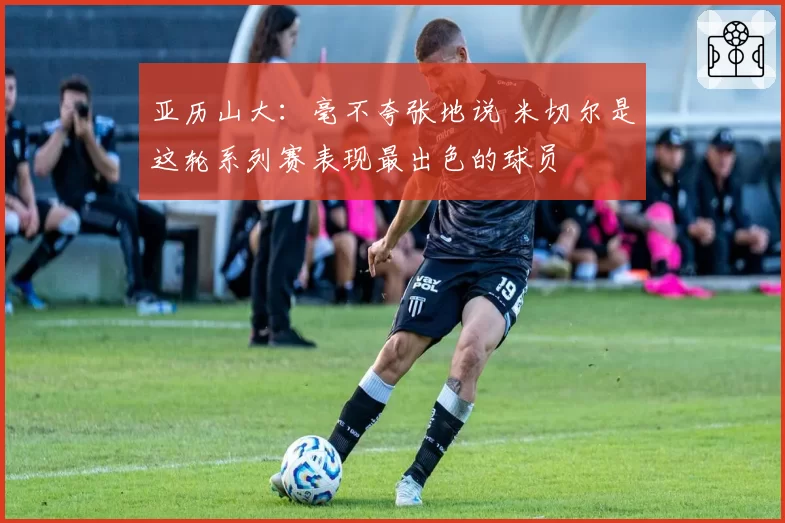 亚历山大:毫不夸张地说 米切尔是这轮系列赛表现最出色的球员