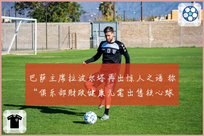 巴萨主席拉波尔塔再出惊人之语 称“俱乐部财政健康无需出售核心球员”