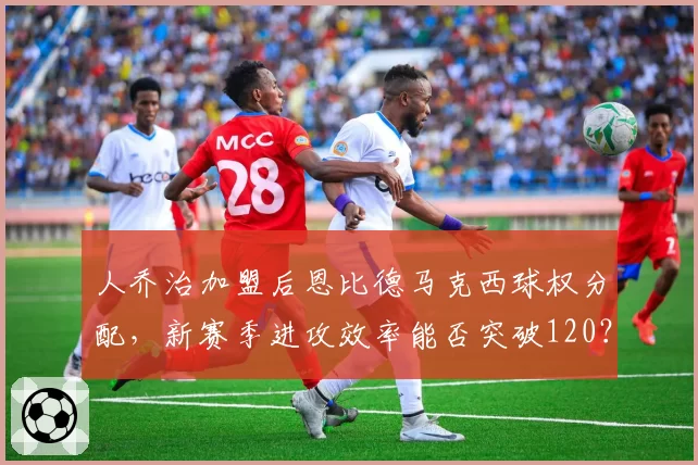 人乔治加盟后恩比德马克西球权分配，新赛季进攻效率能否突破120？