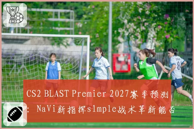 CS2 BLAST Premier 2027赛季预测：NaVi新指挥s1mple战术革新能否终结FaZe王朝