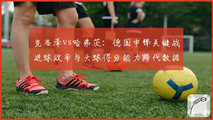 克洛泽vs哈弗茨：德国中锋关键战进球效率与头球得分能力跨代数据分析