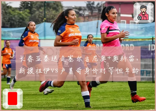 长春亚泰送走塞尔吉尼奥+奥科雷，新援祖伊vs卢基奇身价对等但年龄差5岁，重建方向存疑