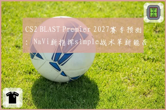 CS2 BLAST Premier 2027赛季预测：NaVi新指挥s1mple战术革新能否终结FaZe王朝