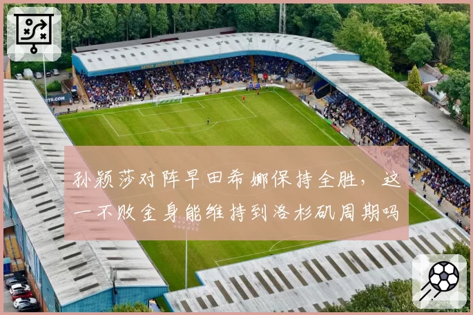 孙颖莎对阵早田希娜保持全胜,这一不败金身能维持到洛杉矶周期吗?