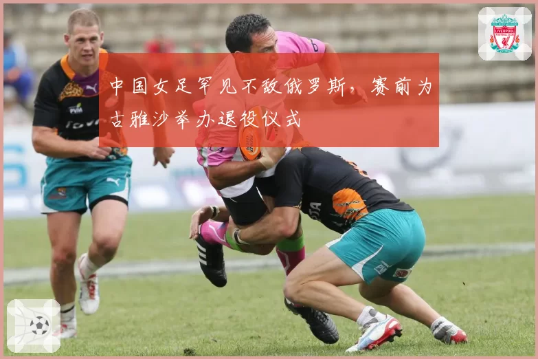 中国女足罕见不敌俄罗斯,赛前为古雅沙举办退役仪式