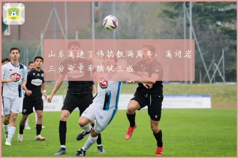 山东高速丁伟执教满周年,高诗岩三分命中率跌破三成