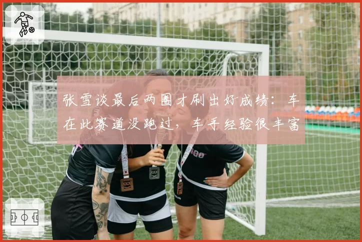 张雪谈最后两圈才刷出好成绩：车在此赛道没跑过，车手经验很丰富
