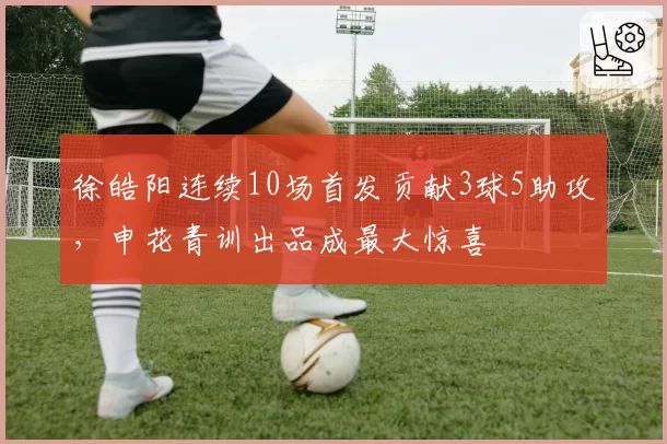 徐皓阳连续10场首发贡献3球5助攻，申花青训出品成最大惊喜