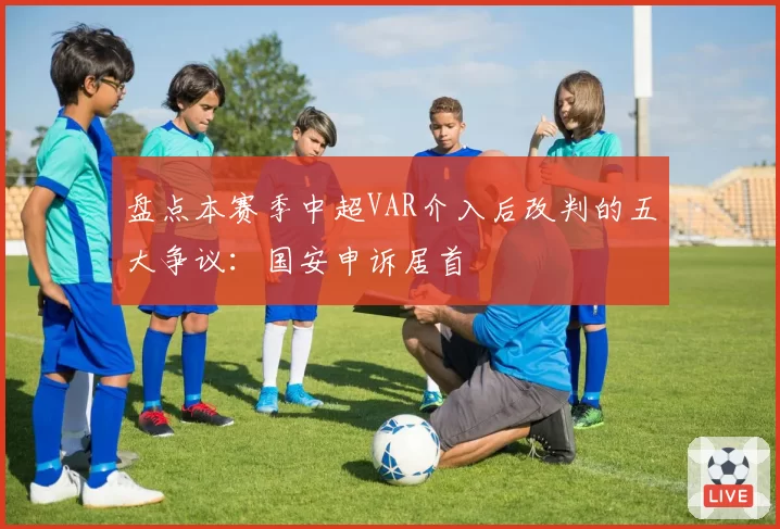 盘点本赛季中超VAR介入后改判的五大争议:国安申诉居首