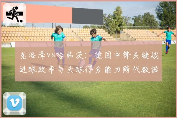 克洛泽vs哈弗茨：德国中锋关键战进球效率与头球得分能力跨代数据分析