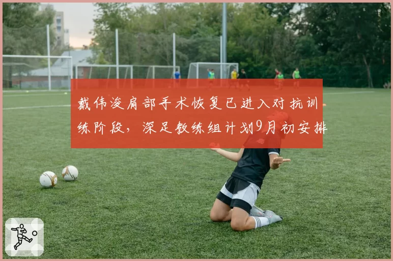 戴伟浚肩部手术恢复已进入对抗训练阶段，深足教练组计划9月初安排复出