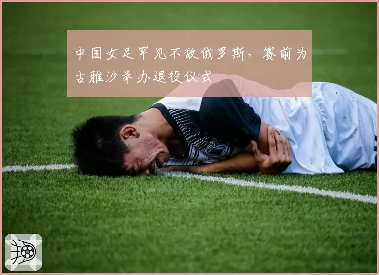 中国女足罕见不敌俄罗斯,赛前为古雅沙举办退役仪式