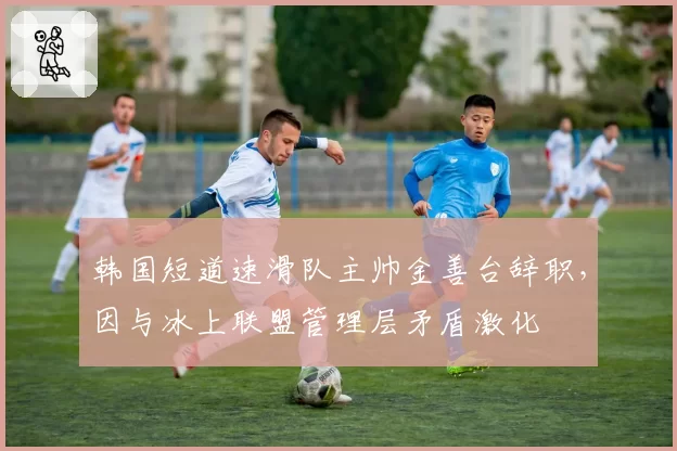 韩国短道速滑队主帅金善台辞职,因与冰上联盟管理层矛盾激化