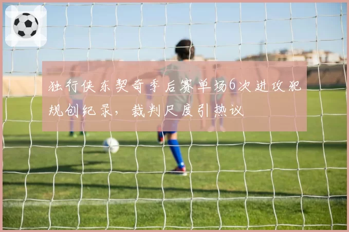 独行侠东契奇季后赛单场6次进攻犯规创纪录，裁判尺度引热议