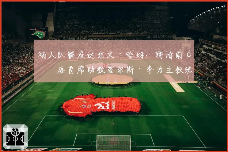 湖人队解雇达尔文·哈姆，聘请前雄鹿首席助教查尔斯·李为主教练