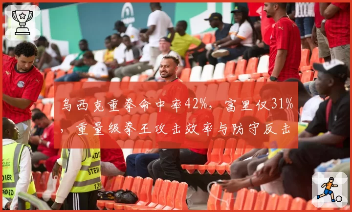 乌西克重拳命中率42%，富里仅31%，重量级拳王攻击效率与防守反击对比鲜明