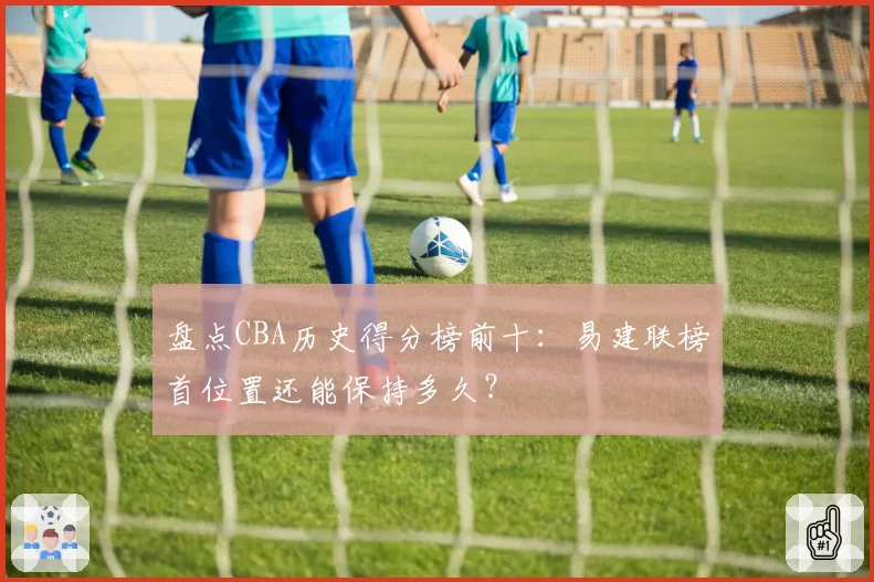 盘点CBA历史得分榜前十:易建联榜首位置还能保持多久?