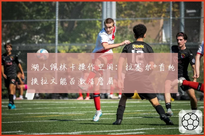 湖人佩林卡操作空间：拉塞尔+首轮换拉文能否激活詹眉