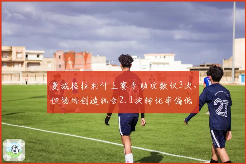 曼城格拉利什上赛季助攻数仅3次,但场均创造机会2.1次转化率偏低