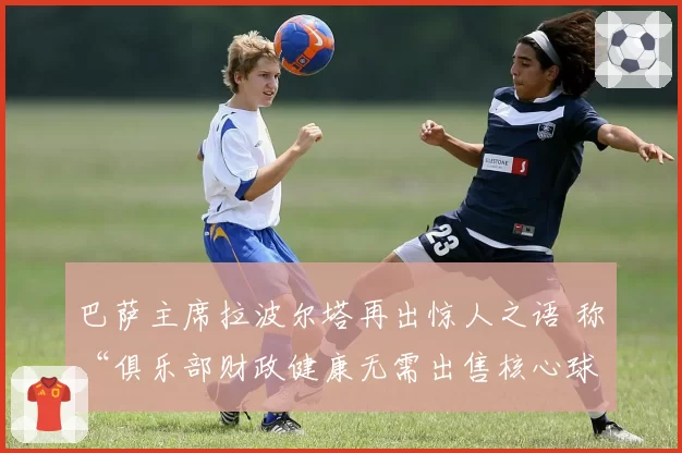 巴萨主席拉波尔塔再出惊人之语 称“俱乐部财政健康无需出售核心球员”