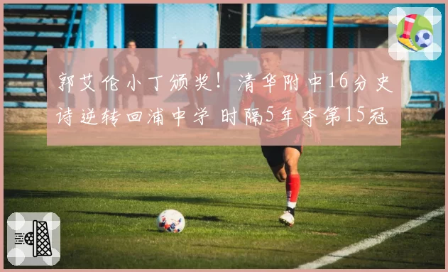郭艾伦小丁颁奖!清华附中16分史诗逆转回浦中学 时隔5年夺第15冠