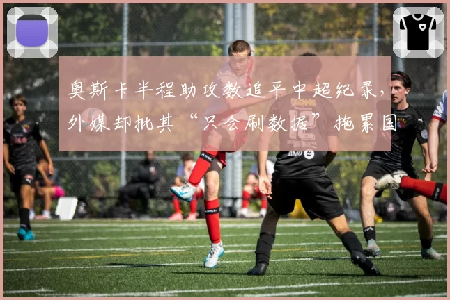 奥斯卡半程助攻数追平中超纪录,外媒却批其“只会刷数据”拖累国足