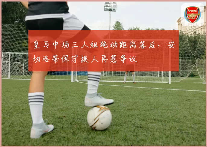 皇马中场三人组跑动距离落后，安切洛蒂保守换人再惹争议