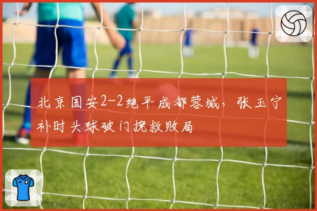 北京国安2-2绝平成都蓉城，张玉宁补时头球破门挽救败局