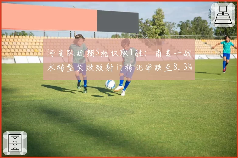 河南队近期5轮仅取1胜:南基一战术转型失败致射门转化率跌至8.3%