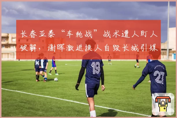 长春亚泰“车轮战”战术遭人盯人破解,谢晖激进换人自毁长城引媒体嘲讽