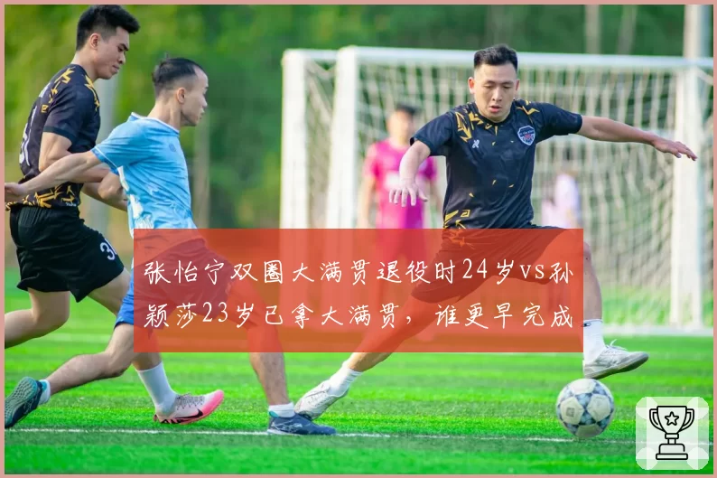 张怡宁双圈大满贯退役时24岁vs孙颖莎23岁已拿大满贯，谁更早完成成就？