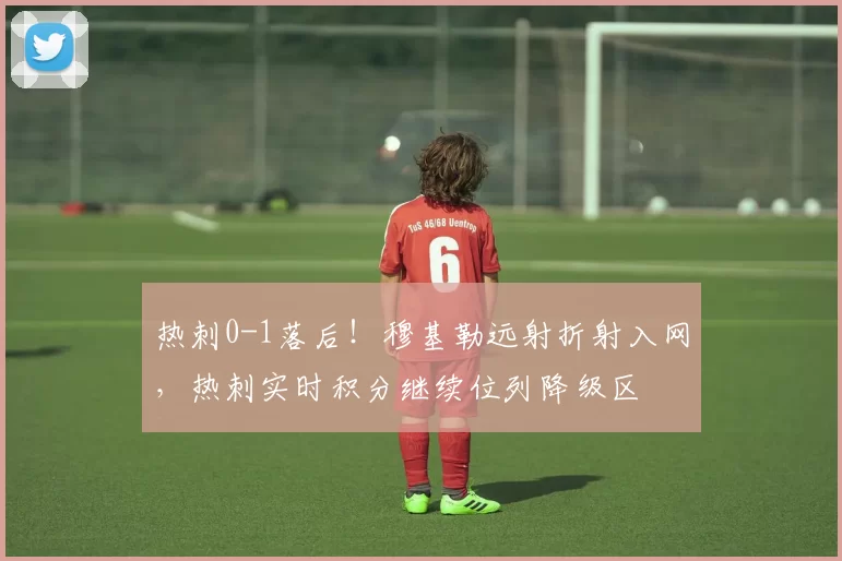 热刺0-1落后!穆基勒远射折射入网,热刺实时积分继续位列降级区