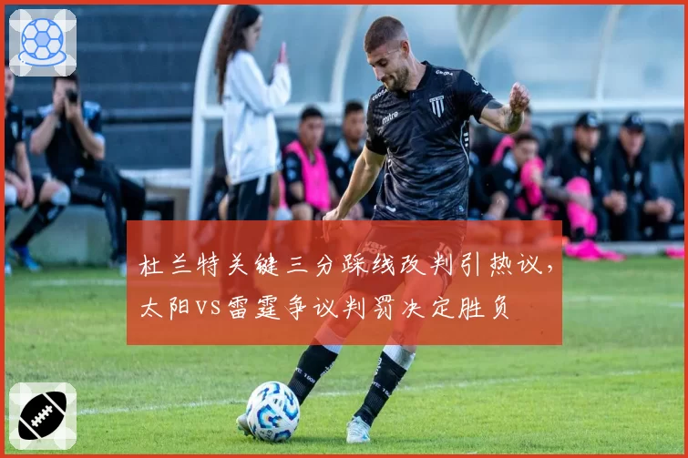 杜兰特关键三分踩线改判引热议,太阳vs雷霆争议判罚决定胜负