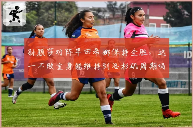 孙颖莎对阵早田希娜保持全胜,这一不败金身能维持到洛杉矶周期吗?